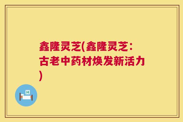 鑫隆灵芝(鑫隆灵芝:古老材焕发新活力) 鑫隆灵芝(鑫隆灵芝:古老材焕发新活力)