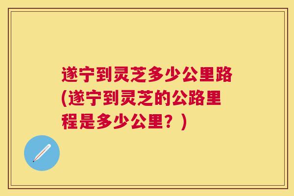 遂宁到灵芝多少公里路(遂宁到灵芝的公路里程是多少公里?) 遂宁到灵芝多少公里路(遂宁到灵芝的公路里程是多少公里?)