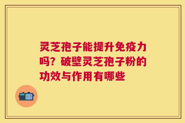 灵芝孢子能提升免疫力吗?破壁灵芝孢子粉的功效与作用有哪些 灵芝孢子能提升免疫力吗?破壁灵芝孢子粉的功效与作用有哪些