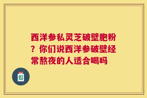 西洋参私灵芝破壁胞粉？你们说西洋参破壁经常熬夜的人适合喝吗