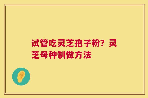 试管吃灵芝孢子粉?灵芝母种制做方法 试管吃灵芝孢子粉?灵芝母种制做方法