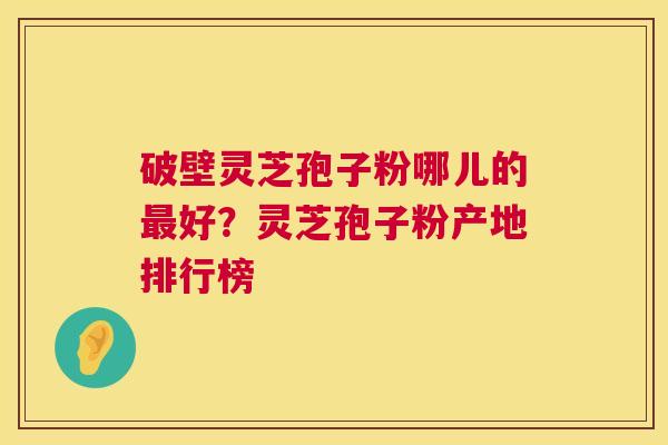 破壁灵芝孢子粉哪儿的好?灵芝孢子粉产地排行榜 破壁灵芝孢子粉哪儿的好?灵芝孢子粉产地排行榜