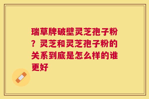瑞草牌破壁灵芝孢子粉？灵芝和灵芝孢子粉的关系到底是怎么样的谁更好