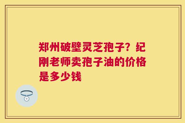 郑州破壁灵芝孢子？纪刚老师卖孢子油的价格是多少钱