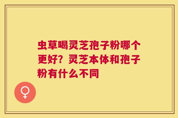 虫草喝灵芝孢子粉哪个更好？灵芝本体和孢子粉有什么不同