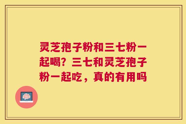 灵芝孢子粉和三七粉一起喝?三七和灵芝孢子粉一起吃,真的有用吗 灵芝孢子粉和三七粉一起喝?三七和灵芝孢子粉一起吃,真的有用吗