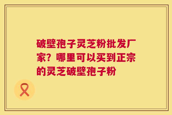 破壁孢子灵芝粉批发厂家?哪里可以买到正宗的灵芝破壁孢子粉 破壁孢子灵芝粉批发厂家?哪里可以买到正宗的灵芝破壁孢子粉
