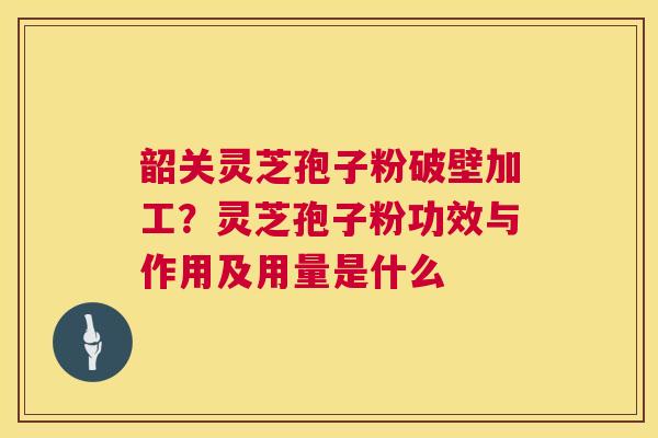 韶关灵芝孢子粉破壁加工？灵芝孢子粉功效与作用及用量是什么