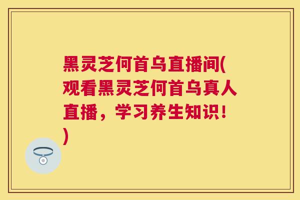 黑灵芝何首乌直播间(观看黑灵芝何首乌真人直播,学习养生知识!) 黑灵芝何首乌直播间(观看黑灵芝何首乌真人直播,学习养生知识!)