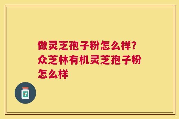 做灵芝孢子粉怎么样?众芝林有机灵芝孢子粉怎么样 做灵芝孢子粉怎么样?众芝林有机灵芝孢子粉怎么样