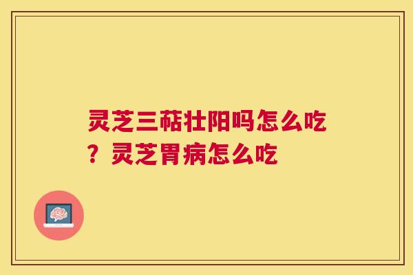 灵芝三萜壮阳吗怎么吃？灵芝胃怎么吃