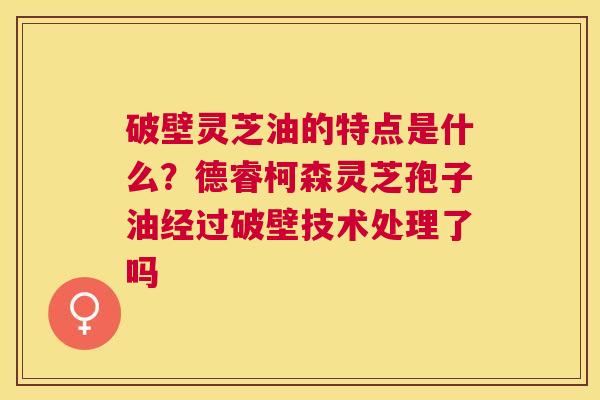破壁灵芝油的特点是什么?德睿柯森灵芝孢子油经过破壁技术处理了吗 破壁灵芝油的特点是什么?德睿柯森灵芝孢子油经过破壁技术处理了吗