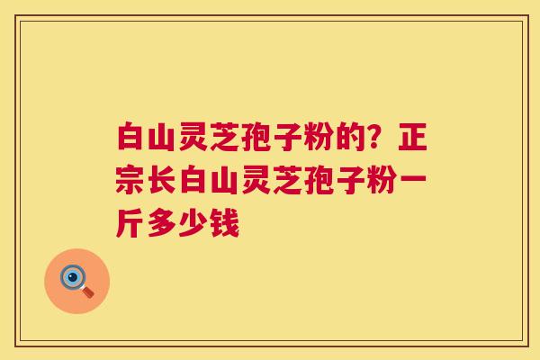 白山灵芝孢子粉的?正宗长白山灵芝孢子粉一斤多少钱 白山灵芝孢子粉的?正宗长白山灵芝孢子粉一斤多少钱
