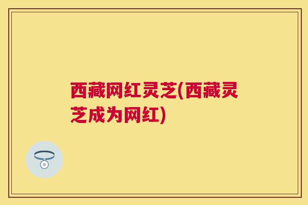 西藏网红灵芝(西藏灵芝成为网红)