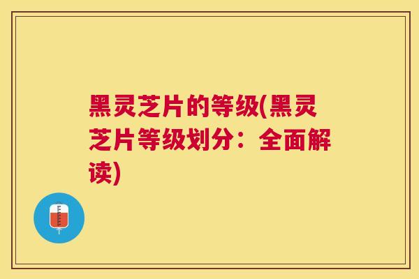 黑灵芝片的等级(黑灵芝片等级划分:全面解读) 黑灵芝片的等级(黑灵芝片等级划分:全面解读)