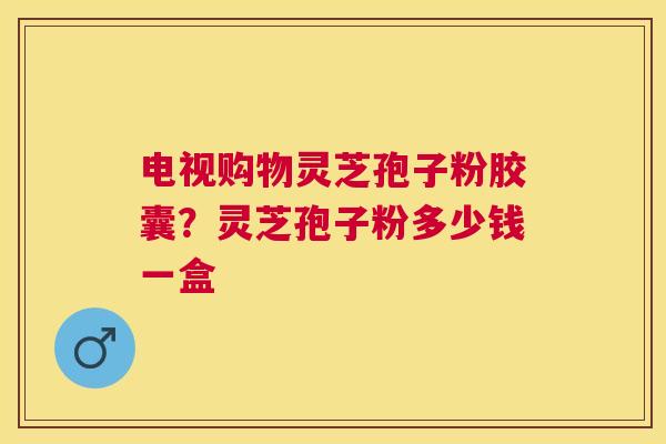 电视购物灵芝孢子粉胶囊？灵芝孢子粉多少钱一盒