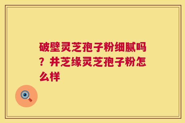 破壁灵芝孢子粉细腻吗？井芝缘灵芝孢子粉怎么样