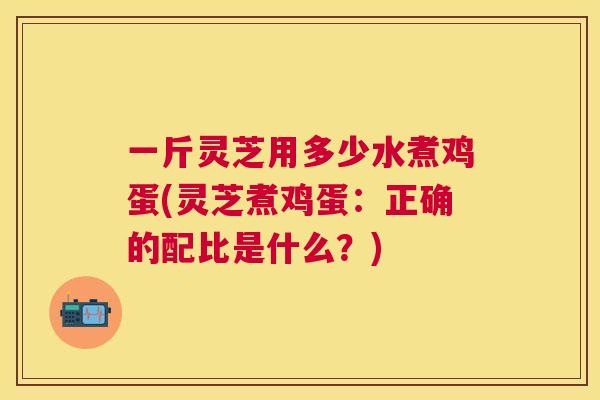 一斤灵芝用多少水煮鸡蛋(灵芝煮鸡蛋:正确的配比是什么?) 一斤灵芝用多少水煮鸡蛋(灵芝煮鸡蛋:正确的配比是什么?)