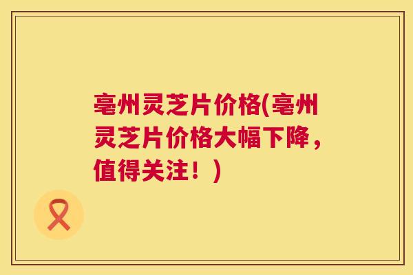 亳州灵芝片价格(亳州灵芝片价格大幅下降,值得关注!) 亳州灵芝片价格(亳州灵芝片价格大幅下降,值得关注!)