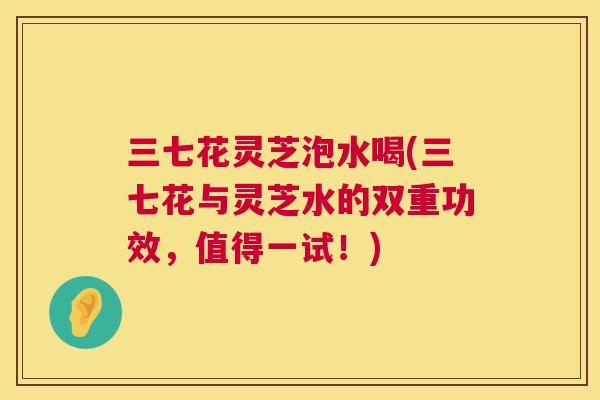 三七花灵芝泡水喝(三七花与灵芝水的双重功效，值得一试！)