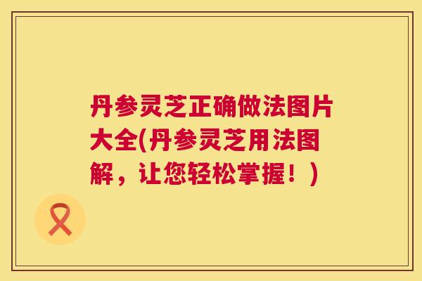 丹参灵芝正确做法图片大全(丹参灵芝用法图解,让您轻松掌握!) 丹参灵芝正确做法图片大全(丹参灵芝用法图解,让您轻松掌握!)