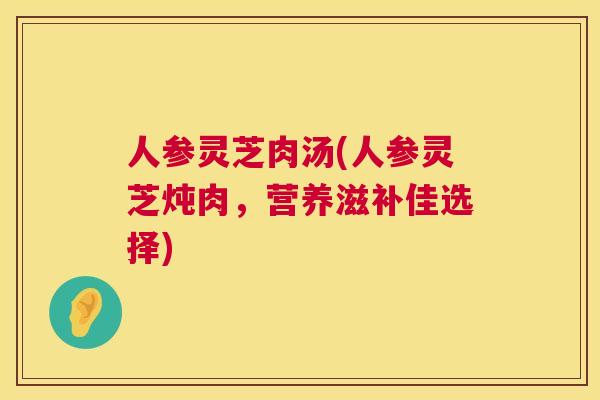 人参灵芝肉汤(人参灵芝炖肉，营养滋补佳选择)