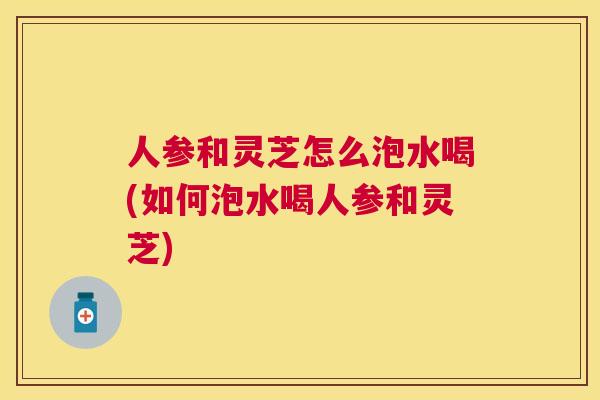 人参和灵芝怎么泡水喝(如何泡水喝人参和灵芝)