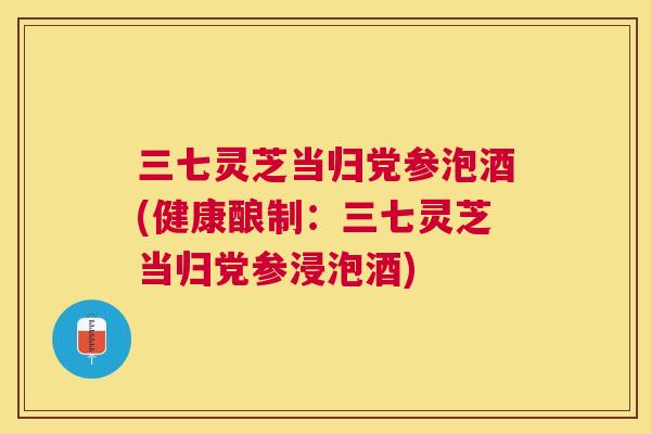 三七灵芝当归党参泡酒(健康酿制：三七灵芝当归党参浸泡酒)