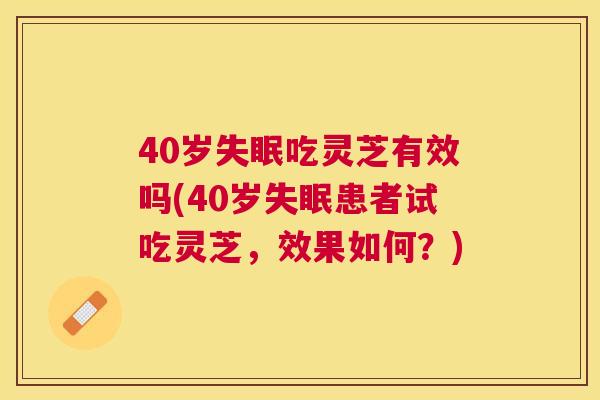 40岁吃灵芝有效吗(40岁患者试吃灵芝,效果如何?) 40岁吃灵芝有效吗(40岁患者试吃灵芝,效果如何?)