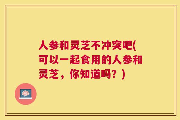 人参和灵芝不冲突吧(可以一起食用的人参和灵芝,你知道吗?) 人参和灵芝不冲突吧(可以一起食用的人参和灵芝,你知道吗?)