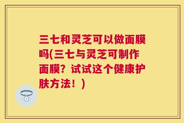 三七和灵芝可以做面膜吗(三七与灵芝可制作面膜?试试这个健康护肤方法!) 三七和灵芝可以做面膜吗(三七与灵芝可制作面膜?试试这个健康护肤方法!)