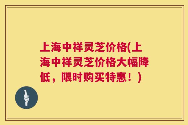 上海中祥灵芝价格(上海中祥灵芝价格大幅降低，限时购买特惠！)