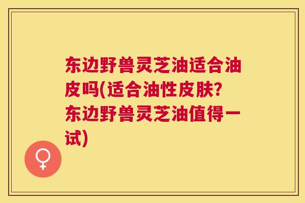 东边野兽灵芝油适合油皮吗(适合油性？东边野兽灵芝油值得一试)