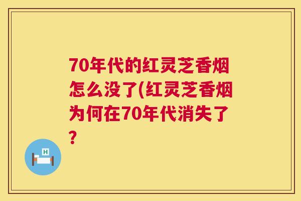 70年代的红灵芝香烟怎么没了(红灵芝香烟为何在70年代消失了? 70年代的红灵芝香烟怎么没了(红灵芝香烟为何在70年代消失了?