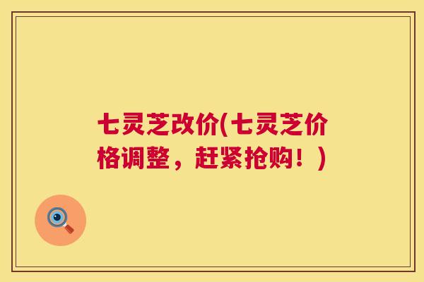 七灵芝改价(七灵芝价格调整,赶紧抢购!) 七灵芝改价(七灵芝价格调整,赶紧抢购!)
