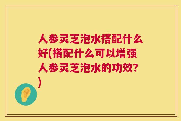 人参灵芝泡水搭配什么好(搭配什么可以增强人参灵芝泡水的功效？)