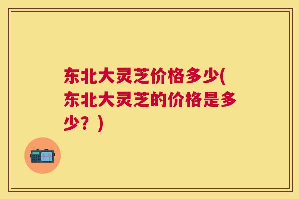 东北大灵芝价格多少(东北大灵芝的价格是多少?) 东北大灵芝价格多少(东北大灵芝的价格是多少?)