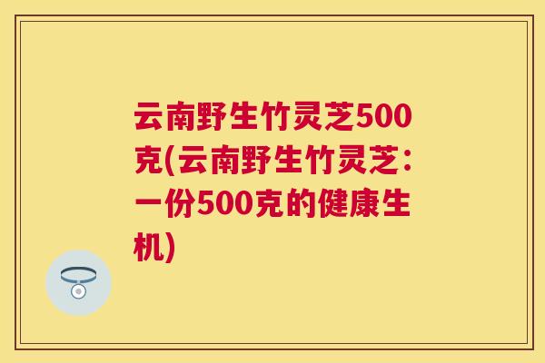 云南野生竹灵芝500克(云南野生竹灵芝：一份500克的健康生机)