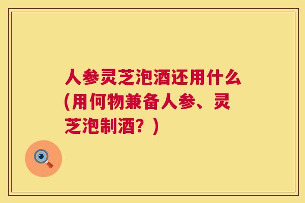 人参灵芝泡酒还用什么(用何物兼备人参、灵芝泡制酒？)