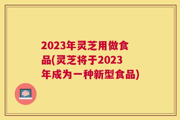 2023年灵芝用做食品(灵芝将于2023年成为一种新型食品)