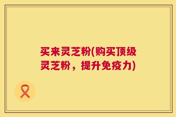 买来灵芝粉(购买灵芝粉,提升免疫力) 买来灵芝粉(购买灵芝粉,提升免疫力)