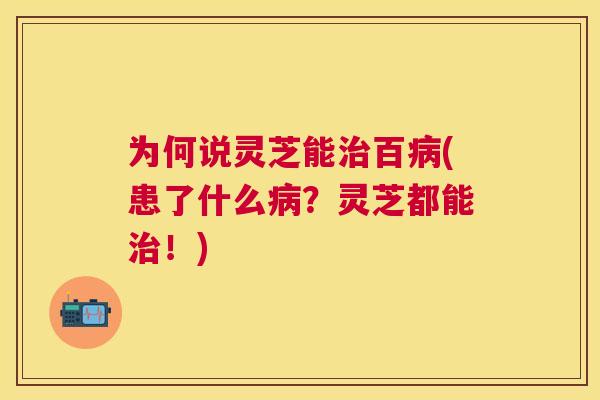 为何说灵芝能百(患了什么？灵芝都能！)