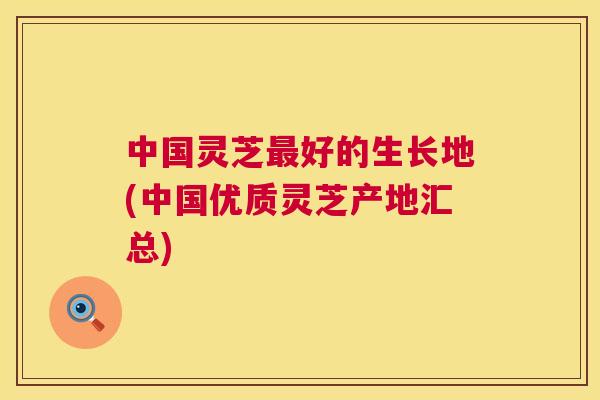中国灵芝好的生长地(中国优质灵芝产地汇总) 中国灵芝好的生长地(中国优质灵芝产地汇总)