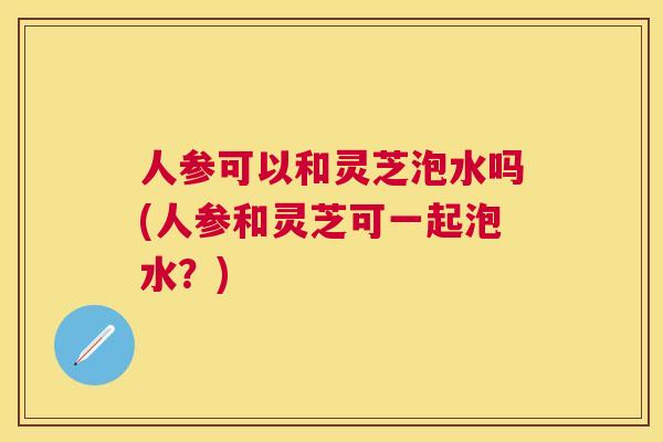 人参可以和灵芝泡水吗(人参和灵芝可一起泡水?) 人参可以和灵芝泡水吗(人参和灵芝可一起泡水?)