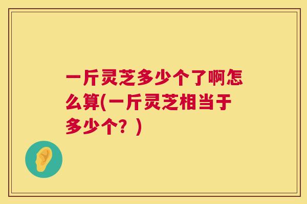 一斤灵芝多少个了啊怎么算(一斤灵芝相当于多少个?) 一斤灵芝多少个了啊怎么算(一斤灵芝相当于多少个?)