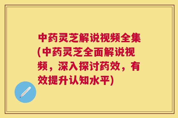 灵芝解说视频全集(灵芝全面解说视频，深入探讨，有效提升认知水平)