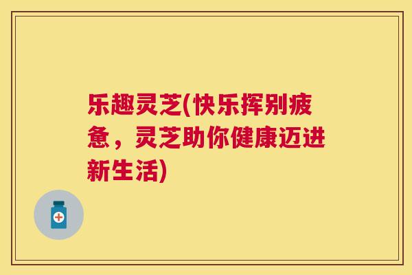 乐趣灵芝(快乐挥别疲惫，灵芝助你健康迈进新生活)