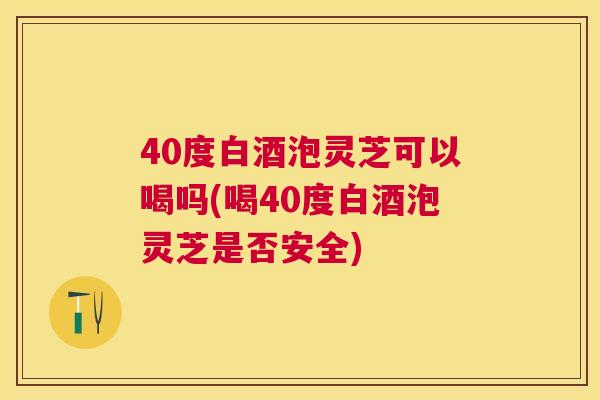40度白酒泡灵芝可以喝吗(喝40度白酒泡灵芝是否安全)