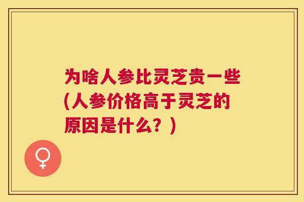 为啥人参比灵芝贵一些(人参价格高于灵芝的原因是什么？)