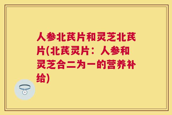 人参北芪片和灵芝北芪片(北芪灵片：人参和灵芝合二为一的营养补给)